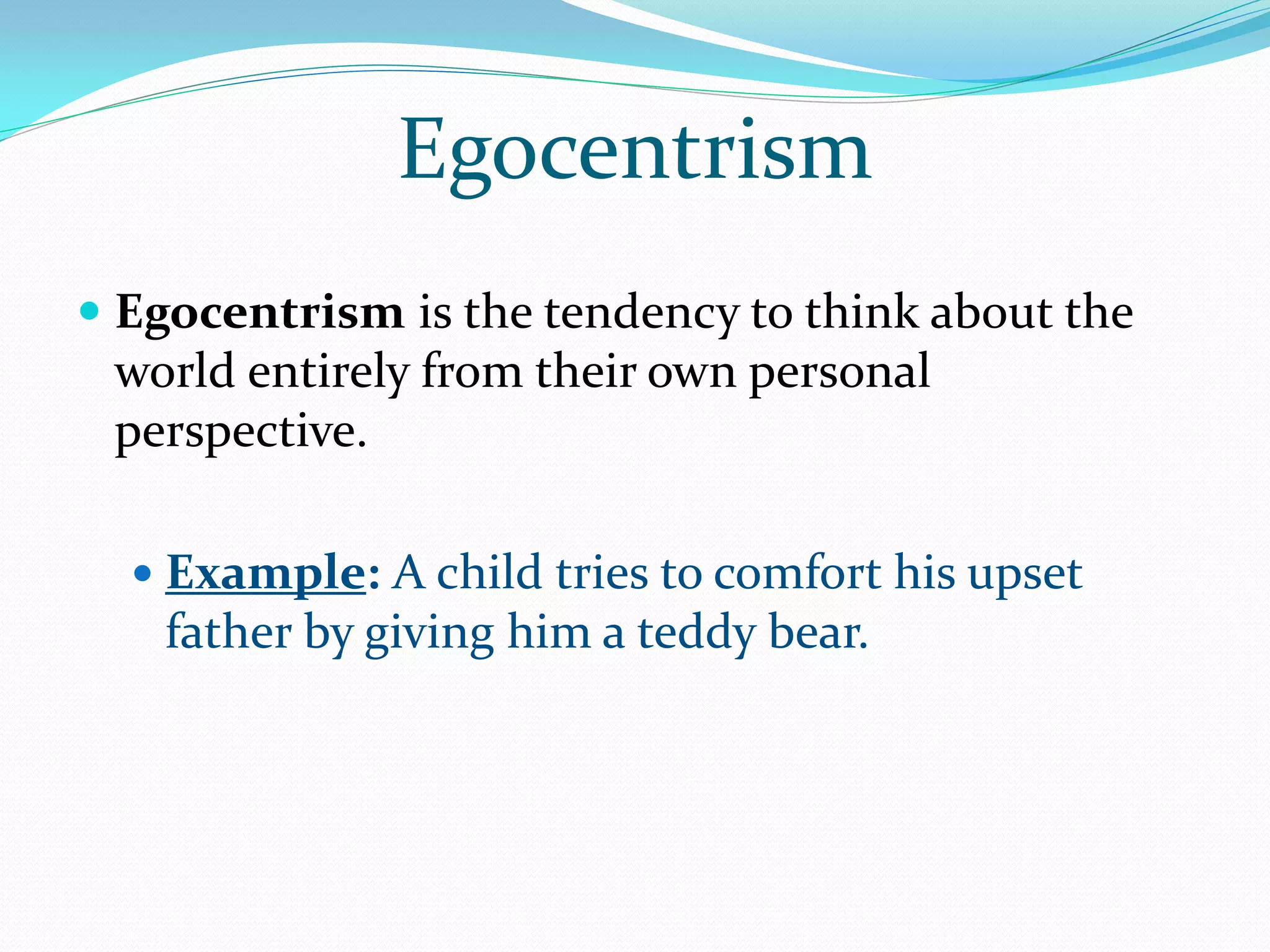 Egocentrism
 Egocentrism is the tendency to think about the
  world entirely from their own personal
 perspective.

   Example: A child tries to comfort his upset
    father by giving him a teddy bear.
 