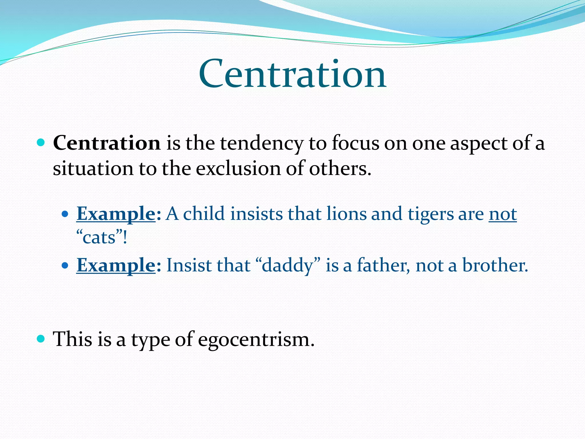 Centration
 Centration is the tendency to focus on one aspect of a
  situation to the exclusion of others.

   Example: A child insists that lions and tigers are not
    “cats”!
   Example: Insist that “daddy” is a father, not a brother.



 This is a type of egocentrism.
 
