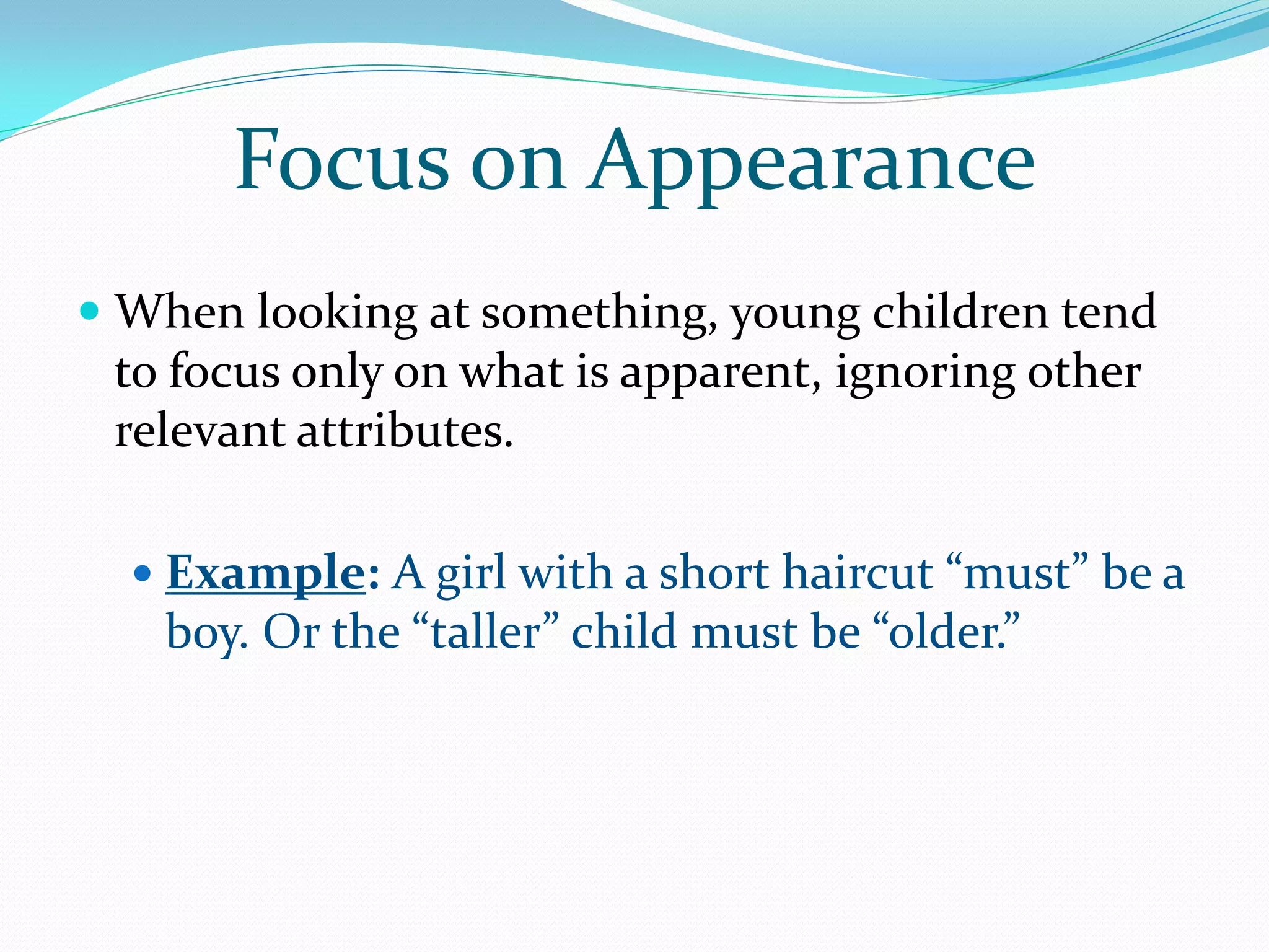 Focus on Appearance
 When looking at something, young children tend
  to focus only on what is apparent, ignoring other
 relevant attributes.

   Example: A girl with a short haircut “must” be a
    boy. Or the “taller” child must be “older.”
 