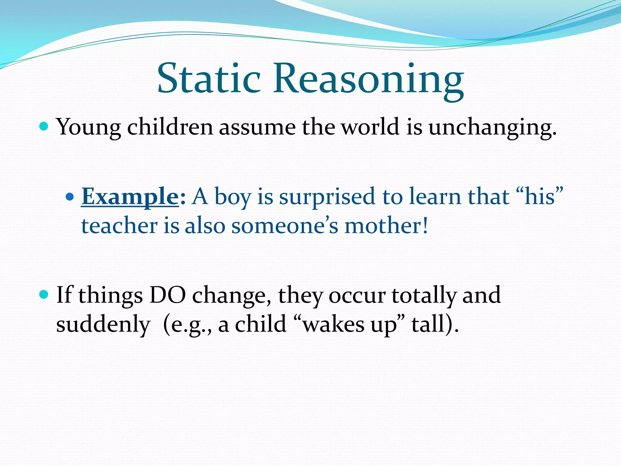 Static Reasoning
 Young children assume the world is unchanging.


   Example: A boy is surprised to learn that “his”
    teacher is also someone’s mother!

 If things DO change, they occur totally and
  suddenly (e.g., a child “wakes up” tall).
 
