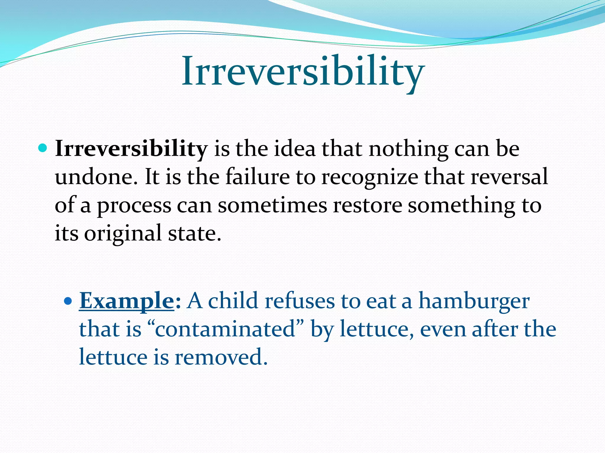 Irreversibility
 Irreversibility is the idea that nothing can be
  undone. It is the failure to recognize that reversal
 of a process can sometimes restore something to
 its original state.

   Example: A child refuses to eat a hamburger
    that is “contaminated” by lettuce, even after the
    lettuce is removed.
 