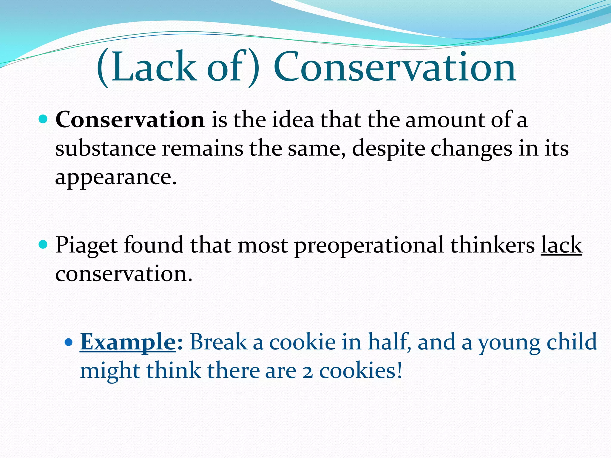 (Lack of) Conservation
 Conservation is the idea that the amount of a
  substance remains the same, despite changes in its
  appearance.

 Piaget found that most preoperational thinkers lack
  conservation.

   Example: Break a cookie in half, and a young child
    might think there are 2 cookies!
 