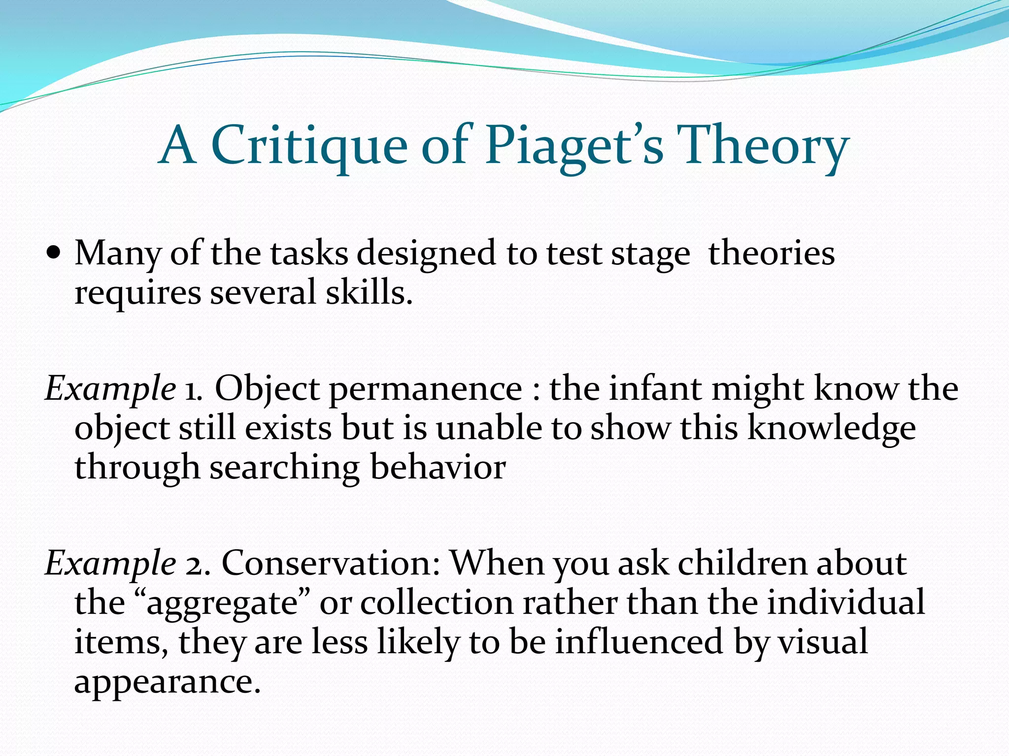 A Critique of Piaget’s Theory
 Many of the tasks designed to test stage theories
 requires several skills.

Example 1. Object permanence : the infant might know the
  object still exists but is unable to show this knowledge
  through searching behavior

Example 2. Conservation: When you ask children about
  the “aggregate” or collection rather than the individual
  items, they are less likely to be influenced by visual
  appearance.
 