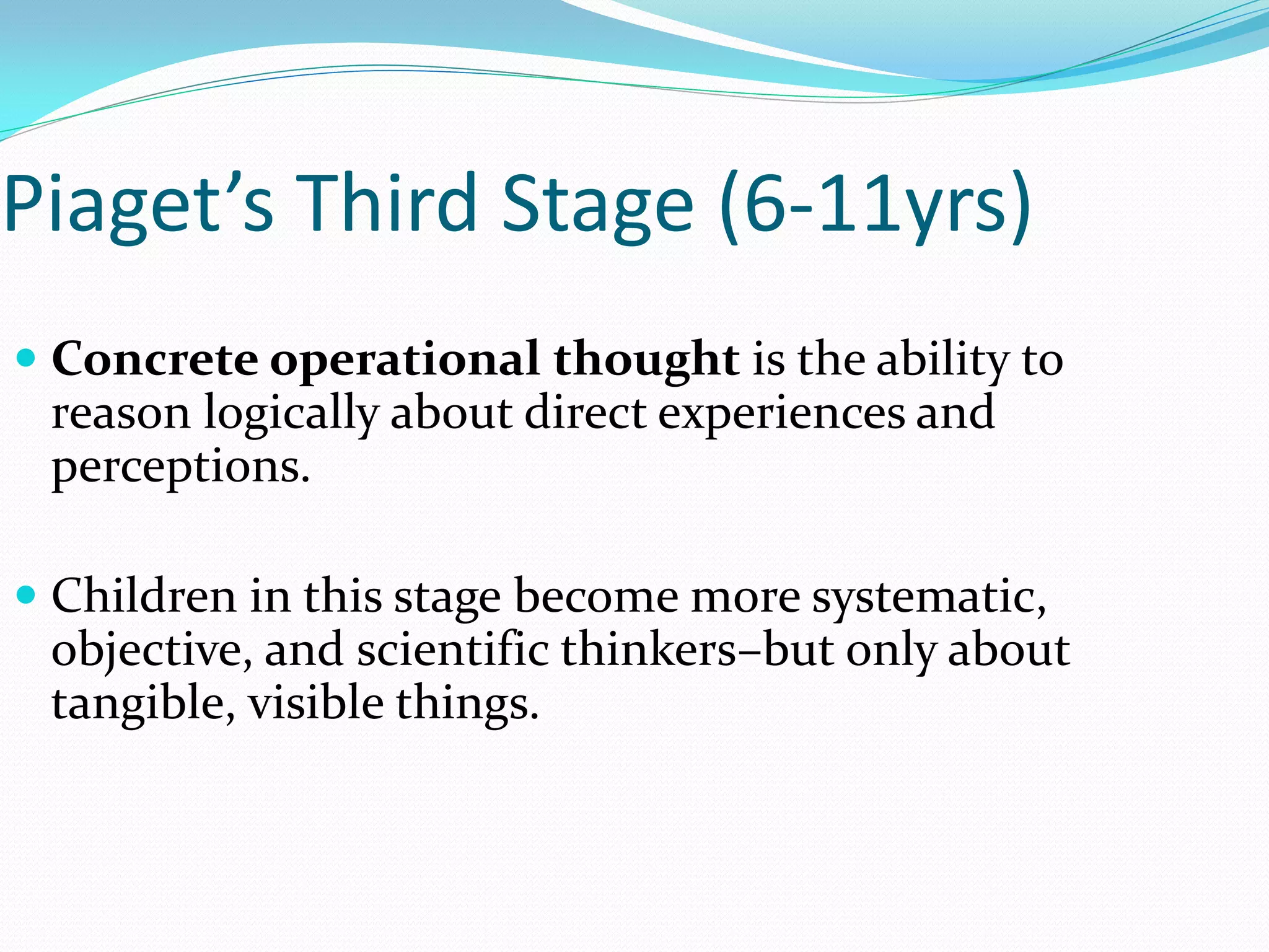 Piaget’s Third Stage (6-11yrs)
 Concrete operational thought is the ability to
 reason logically about direct experiences and
 perceptions.

 Children in this stage become more systematic,
  objective, and scientific thinkers–but only about
  tangible, visible things.
 