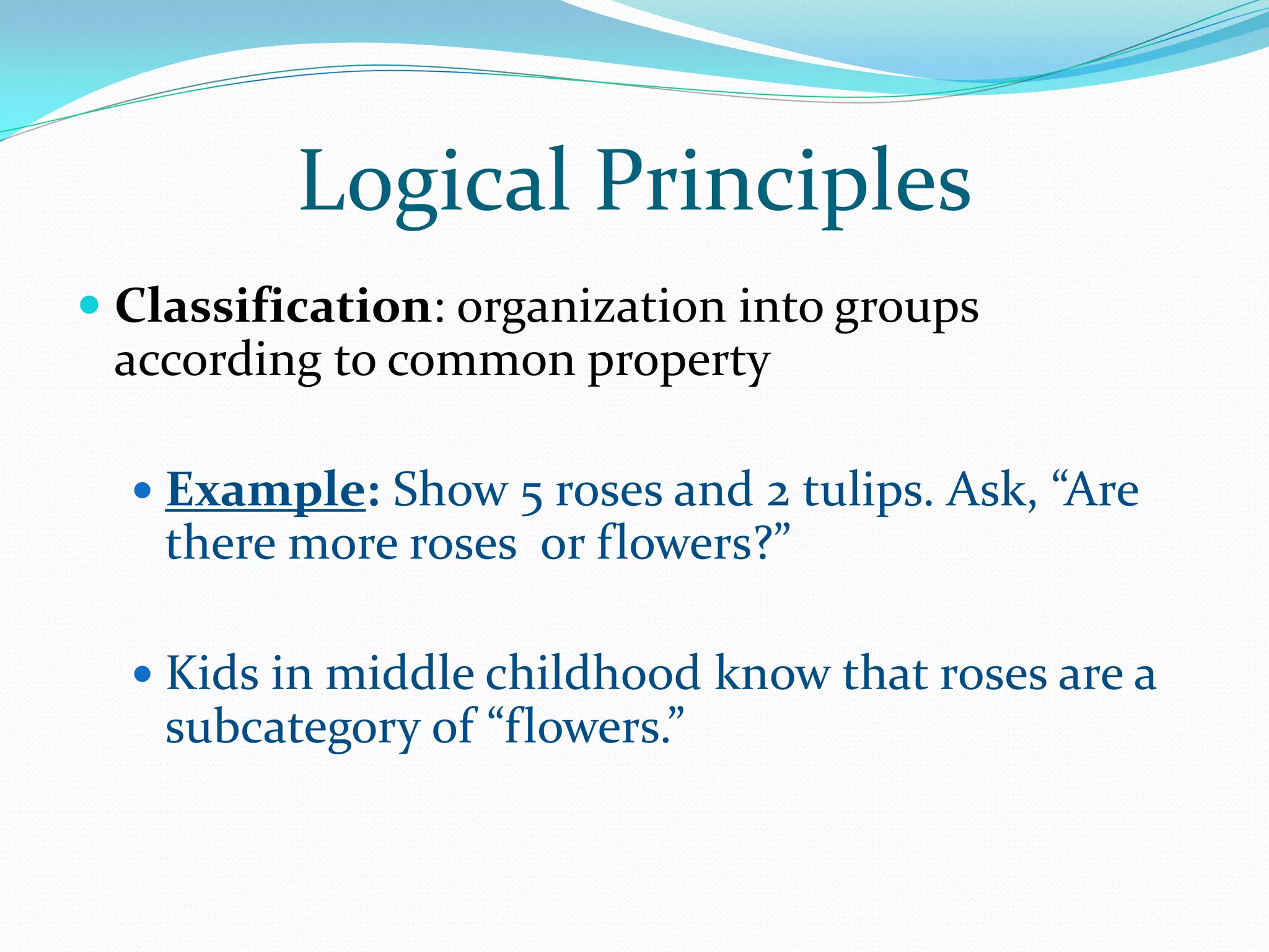 Logical Principles
 Classification: organization into groups
  according to common property

   Example: Show 5 roses and 2 tulips. Ask, “Are
    there more roses or flowers?”

   Kids in middle childhood know that roses are a
    subcategory of “flowers.”
 
