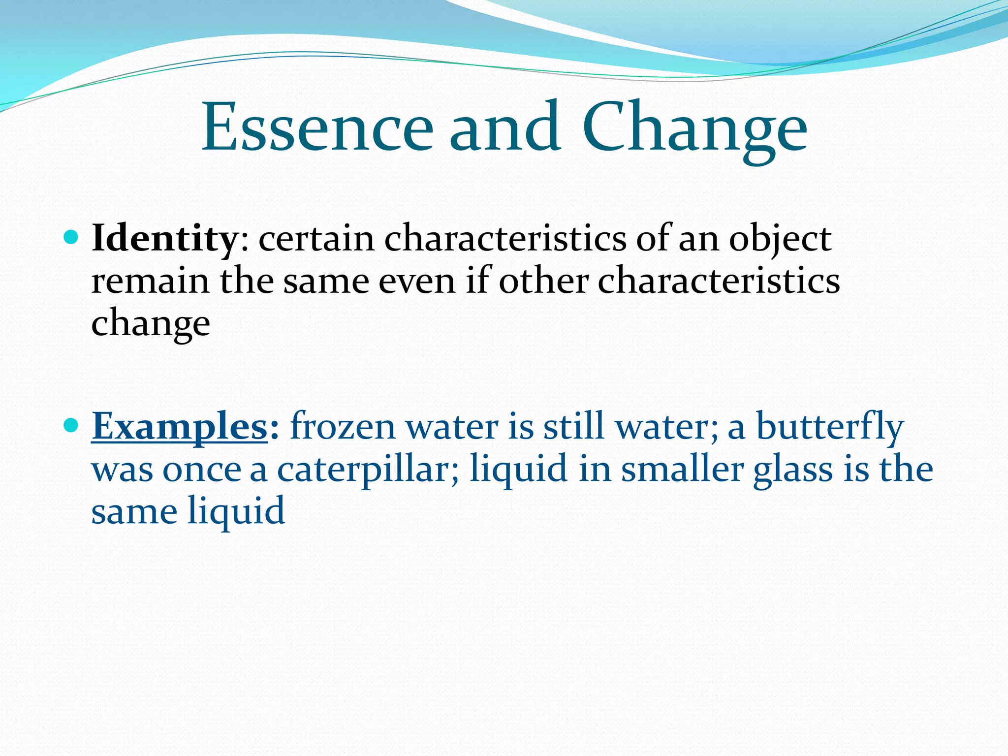 Essence and Change
 Identity: certain characteristics of an object
  remain the same even if other characteristics
 change

 Examples: frozen water is still water; a butterfly
 was once a caterpillar; liquid in smaller glass is the
 same liquid
 