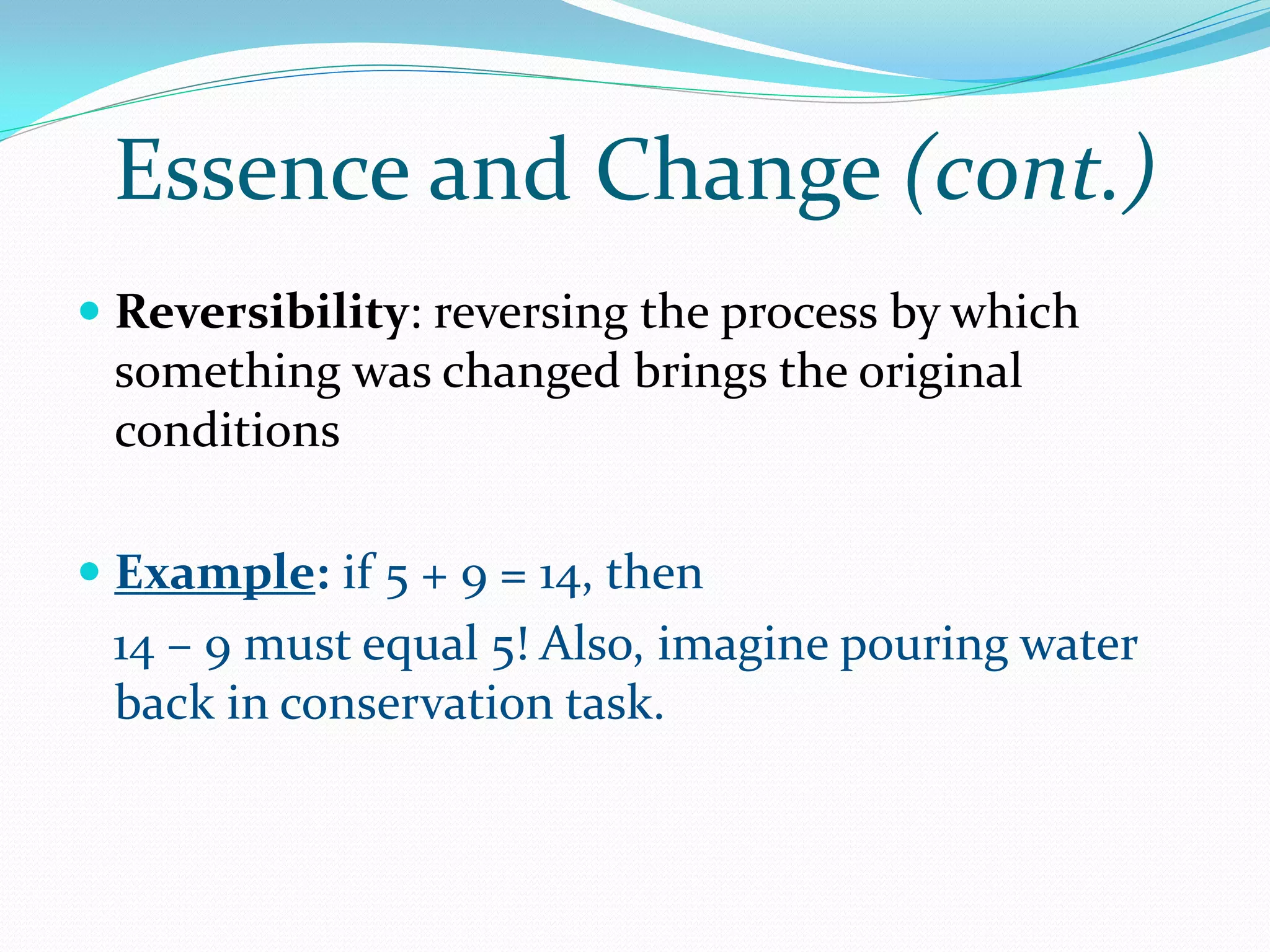 Essence and Change (cont.)
 Reversibility: reversing the process by which
  something was changed brings the original
 conditions

 Example: if 5 + 9 = 14, then
 14 – 9 must equal 5! Also, imagine pouring water
 back in conservation task.
 