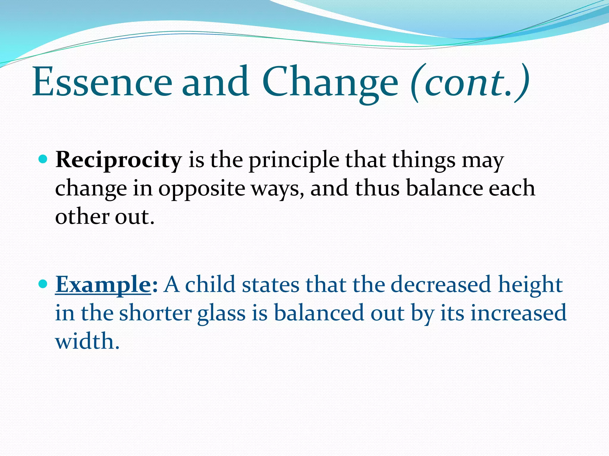 Essence and Change (cont.)
 Reciprocity is the principle that things may
  change in opposite ways, and thus balance each
 other out.

 Example: A child states that the decreased height
  in the shorter glass is balanced out by its increased
  width.
 