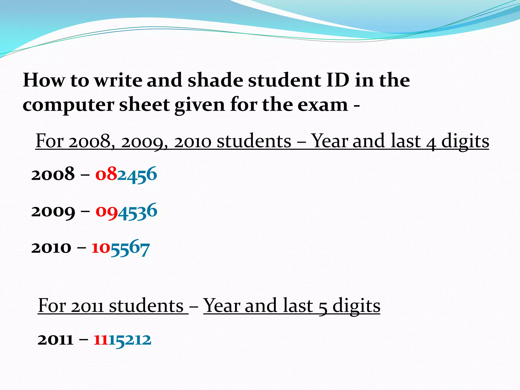 How to write and shade student ID in the
computer sheet given for the exam -
 For 2008, 2009, 2010 students – Year and last 4 digits
2008 – 082456
2009 – 094536
2010 – 105567

 For 2011 students – Year and last 5 digits
 2011 – 1115212
 