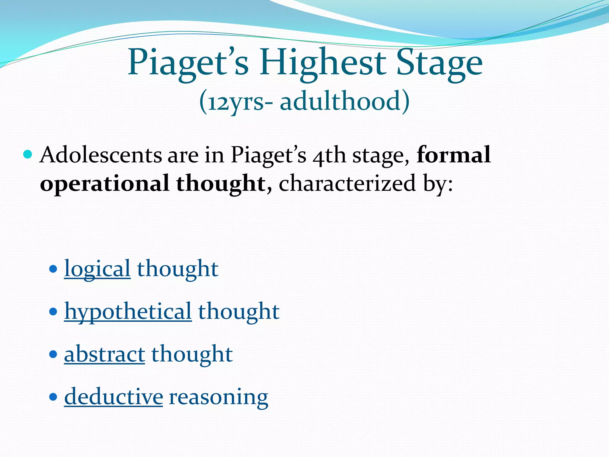 Piaget’s Highest Stage
                 (12yrs- adulthood)
 Adolescents are in Piaget’s 4th stage, formal
  operational thought, characterized by:


   logical thought

   hypothetical thought

   abstract thought

   deductive reasoning
 