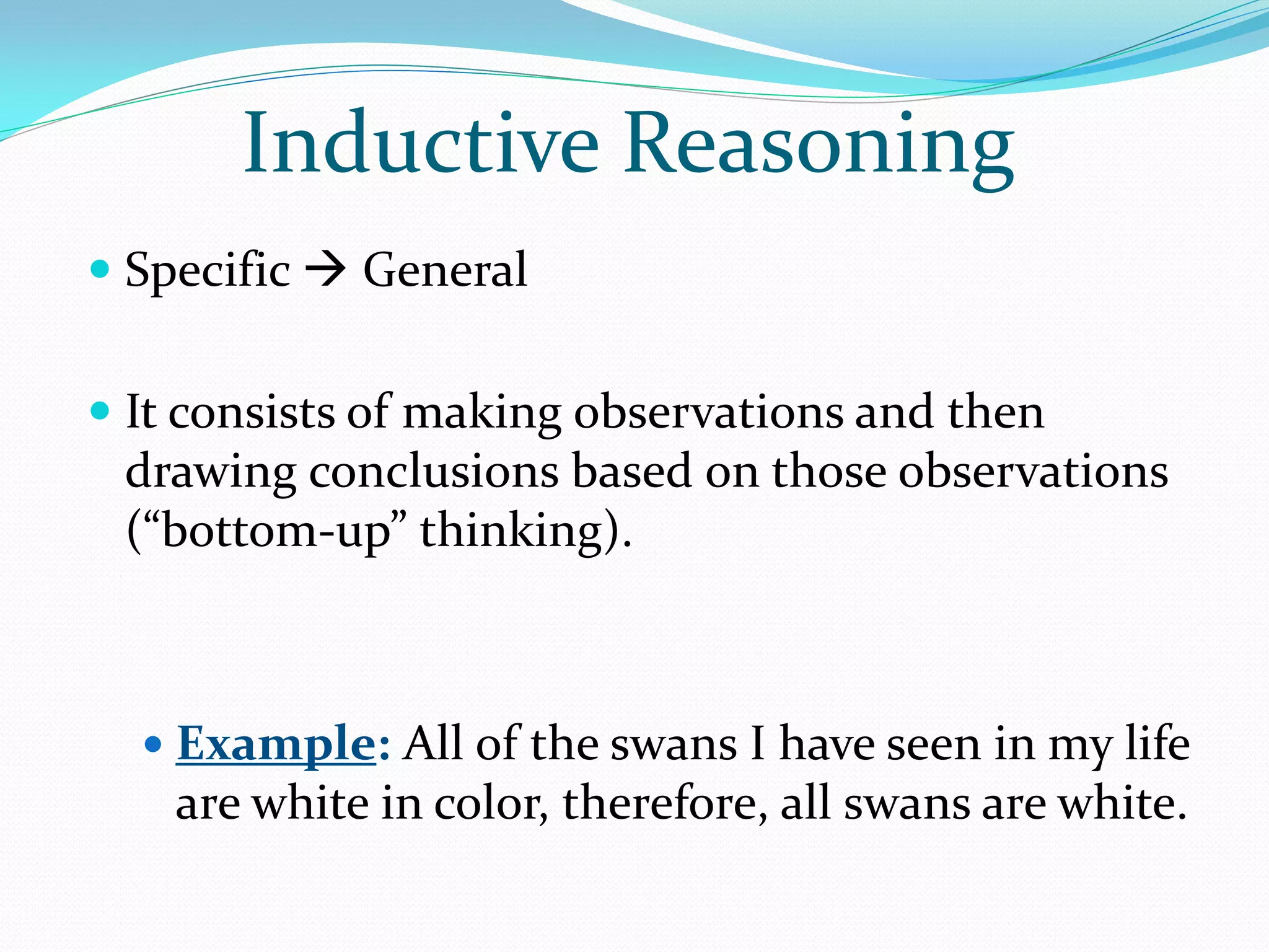Inductive Reasoning
 Specific  General


 It consists of making observations and then
  drawing conclusions based on those observations
  (“bottom-up” thinking).



   Example: All of the swans I have seen in my life
    are white in color, therefore, all swans are white.
 