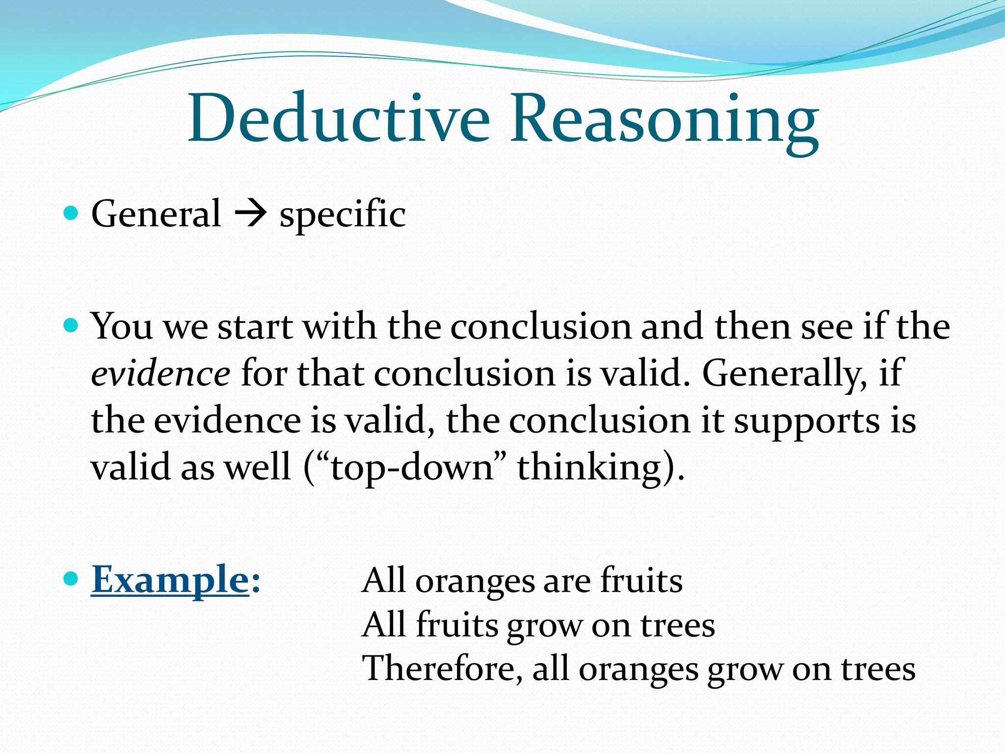 Deductive Reasoning
 General  specific


 You we start with the conclusion and then see if the
  evidence for that conclusion is valid. Generally, if
  the evidence is valid, the conclusion it supports is
 valid as well (“top-down” thinking).

 Example:        All oranges are fruits
                  All fruits grow on trees
                  Therefore, all oranges grow on trees
 