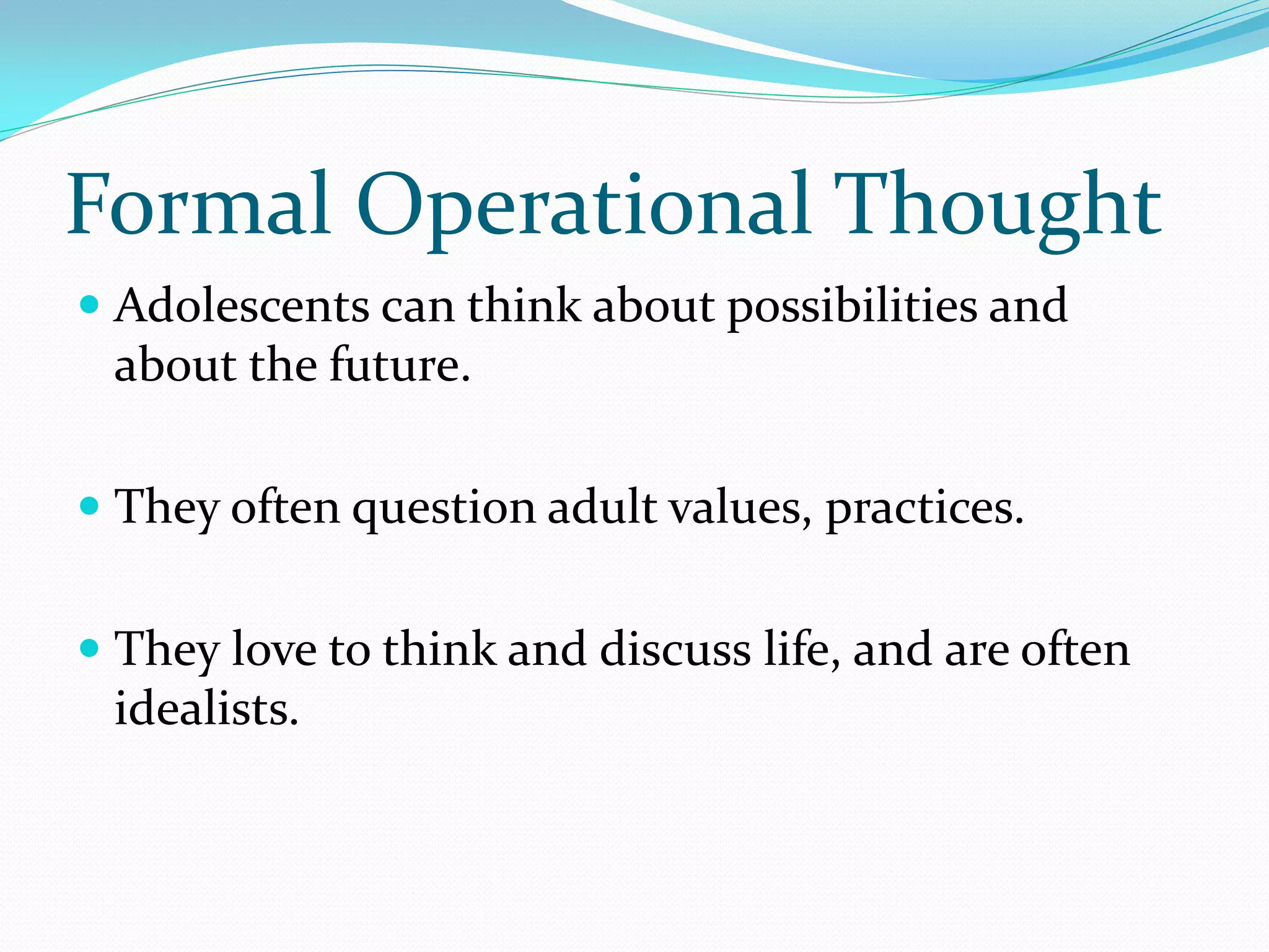 Formal Operational Thought
 Adolescents can think about possibilities and
  about the future.

 They often question adult values, practices.


 They love to think and discuss life, and are often
  idealists.
 