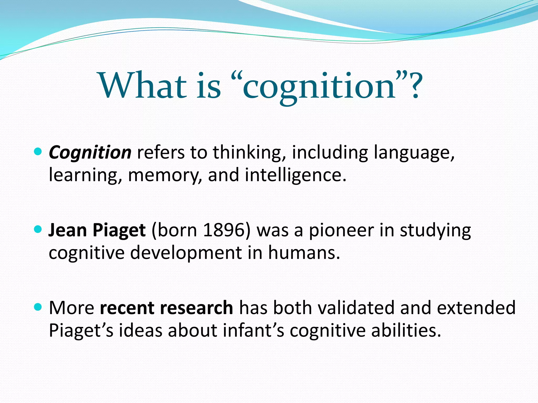 What is “cognition”?
 Cognition refers to thinking, including language,
 learning, memory, and intelligence.

 Jean Piaget (born 1896) was a pioneer in studying
 cognitive development in humans.

 More recent research has both validated and extended
 Piaget’s ideas about infant’s cognitive abilities.
 