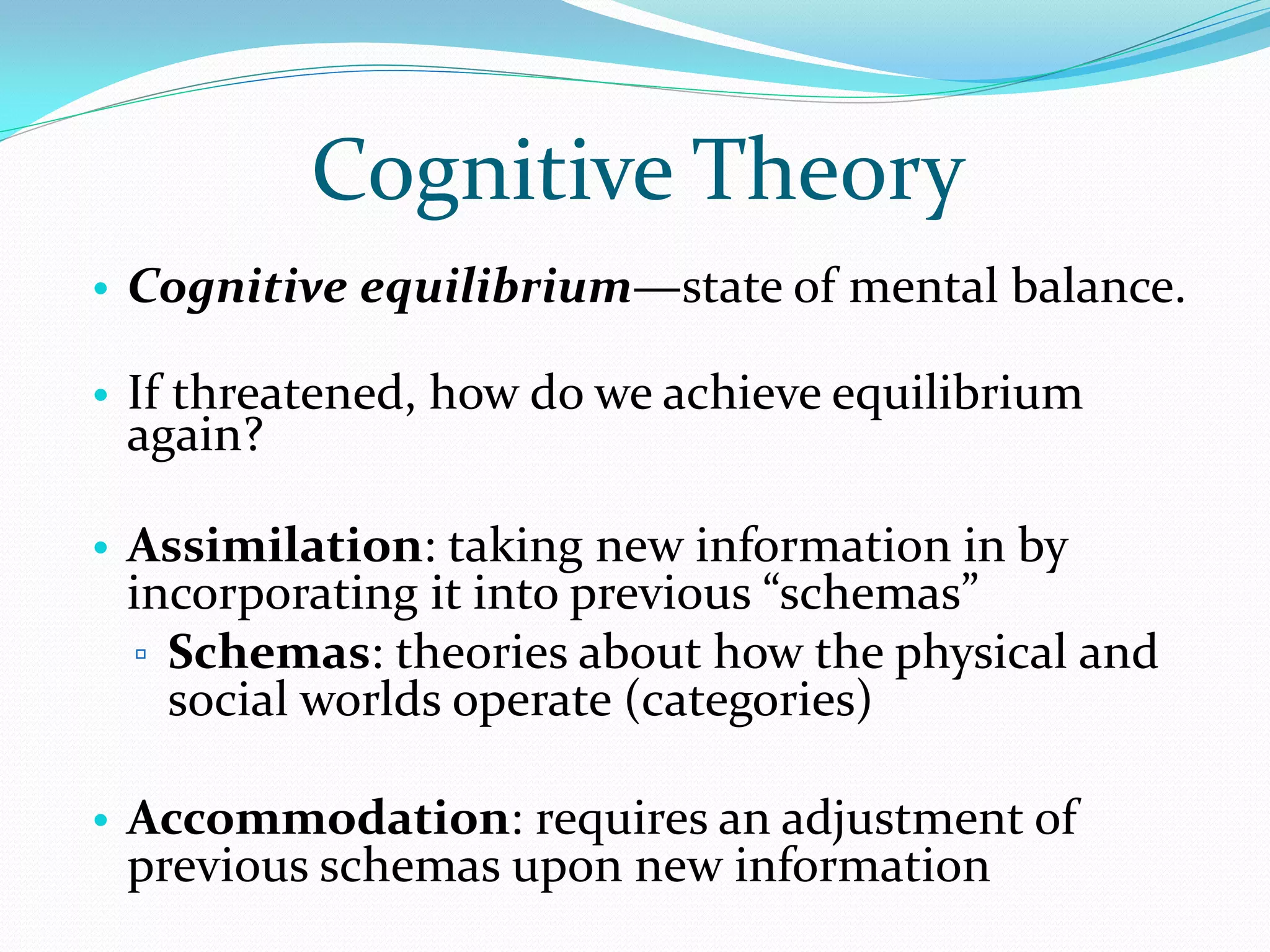 Cognitive Theory
• Cognitive equilibrium—state of mental balance.

• If threatened, how do we achieve equilibrium
 again?

• Assimilation: taking new information in by
 incorporating it into previous “schemas”
 ▫ Schemas: theories about how the physical and
   social worlds operate (categories)

• Accommodation: requires an adjustment of
  previous schemas upon new information
 