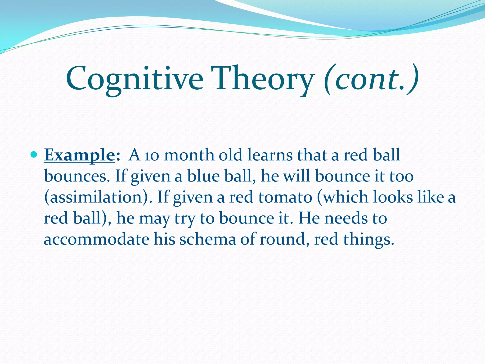 Cognitive Theory (cont.)

 Example: A 10 month old learns that a red ball
 bounces. If given a blue ball, he will bounce it too
 (assimilation). If given a red tomato (which looks like a
 red ball), he may try to bounce it. He needs to
 accommodate his schema of round, red things.
 