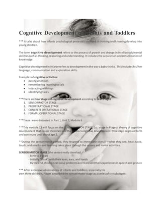 Cognitive Development of Infants and Toddlers
*** It talks about how Infants psychological processes involved in thinking and knowing develop into
young children.
The term cognitive development refers to the process of growth and change in intellectual/mental
abilitiessuchasthinking,reasoningandunderstanding. It includes the acquisition and consolidation of
knowledge.
Cognitive developmentininfancyreferstodevelopmentinthe waya baby thinks. This includes his/her
language, communication and exploration skills.
Examples of cognitive activities:
 paying attention
 remembering learning to talk
 interacting with toys
 identifying faces
***There are four stages of cognitive development according to Jean Piaget
1. SENSORIMOTOR STAGE
2. PREOPERATIONAL STAGE
3. CONCRETE OPERATIONAL STAGE
4. FORMAL OPERATIONAL STAGE
***These were discussed in Part 1, Unit 2, Module 6
***This module 13 will focus on the SENSORIMOTOR STAGE, 1st stage in Piaget's theory of cognitive
development thatcoversthe infantand the toddlerscognitive development. This stage begins at birth
and continues until about age 2.
**During the sensorimotor period, they respond to immediate stimuli—what they see, hear, taste,
touch, and smell—and learning takes place through the senses and motor activities.
SENSORIMOTOR STAGE (the senses really develop)
- birth to 2 years
- Initially “think” with their eyes, ears, and hands
- By the end,childrencansolve problemsandrepresenttheirexperiencesinspeechandgesture
*** After extensive observations of infants and toddlers, especially his
own three children, Piaget described the sensorimotor stage as a series of six substages:
 