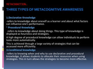 THREE TYPES OF METACOGNITIVE AWARENESS
1.Declarative Knowledge
-refers to knowledge about oneself as a learner and about what factors
can influence one's performance.
2. Procedural Knowledge
-refers to knowledge about doing things. This type of knowledge is
displayed as heuristics and strategies.
A high degree of procedural knowledge can allow individuals to perform
tasks more automatically.
This is achieved through a large variety of strategies that can be
accessed more efficiently.
3.Conditional knowledge
-refers to knowing when and why to use declarative and procedural
knowledge. It allows students to allocate their resources when using
strategies. This in turn allows the strategies to become more effective.

 