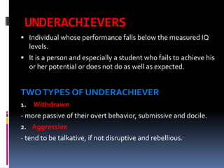 UNDERACHIEVERS
 Individual whose performance falls below the measured IQ

levels.
 It is a person and especially a student who fails to achieve his
or her potential or does not do as well as expected.

TWO TYPES OF UNDERACHIEVER
1. Withdrawn

- more passive of their overt behavior, submissive and docile.
2. Aggressive
- tend to be talkative, if not disruptive and rebellious.

 
