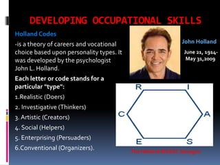 DEVELOPING OCCUPATIONAL SKILLS
Holland Codes
-is a theory of careers and vocational
choice based upon personality types. It
was developed by the psychologist
John L. Holland.

John Holland
June 21, 1914May 31,2009

Each letter or code stands for a
particular "type":
1.Realistic (Doers)
2. Investigative (Thinkers)
3. Artistic (Creators)

4. Social (Helpers)
5. Enterprising (Persuaders)
6.Conventional (Organizers).

The Holland RIASEC hexagon

 