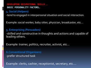 DEVELOPING OCCUPATIONAL SKILLS …
BASIC PERSONALITY FACTORS…

4. Social (Helpers)
-tend to engaged in interpersonal situation and social interaction.
Example: social worker, baby sitter, physician, broadcaster, etc…
5. Enterprising (Persuaders)

-skilled and constructive in thoughts and actions and capable of
leading others.
Example: trainer, politics, recruiter, activist, etc…
6.Conventional (Organizers)

-prefer structured task
Example: clerks, cashier, receptionist, secretary, etc….

 