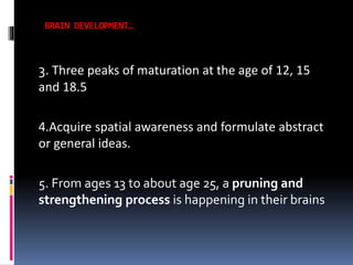 BRAIN DEVELOPMENT…

3. Three peaks of maturation at the age of 12, 15
and 18.5
4.Acquire spatial awareness and formulate abstract
or general ideas.
5. From ages 13 to about age 25, a pruning and
strengthening process is happening in their brains

 