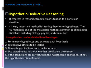 FORMAL OPERATIONAL STAGE…

Hypothetic-Deductive Reasoning


It emerges in reasoning from facts or situation to a particular
situation.

 It is very important method for testing theories or hypotheses. The

HD method is one of the most basic methods common to all scientific
disciplines including biology, physics, and chemistry.
Its application can be divided into five stages:
1. Form many hypotheses and evaluate each hypothesis
2. Select a hypothesis to be tested
3. Generate predications from the hypothesis
4. Use experiments to check whether predictions are correct
5. If the predictions are correct, then the hypothesis is confirmed. If not,
the hypothesis is disconfirmed.

 