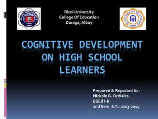 Bicol University
College Of Education
Daraga, Albay

COGNITIVE DEVELOPMENT
ON HIGH SCHOOL
LEARNERS
Prepared & Reported by:
Nickole G. Ordiales
BSEd I-R
2nd Sem. S.Y.: 2013-2014

 