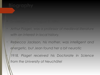 Biography

Switzerland, on August 9, 1896

Arthur Piaget, was a professor of medieval literature
with an interest in local history.

Rebecca Jackson, his mother, was intelligent and
energetic, but Jean found her a bit neurotic

1918, Piaget received his Doctorate in Science
from the University of Neuchâtel
 
