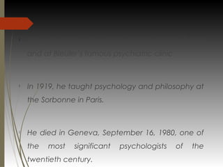 
He worked for a year at psychology labs in Zurich
and at Bleuler’s famous psychiatric clinic

In 1919, he taught psychology and philosophy at
the Sorbonne in Paris.

He died in Geneva, September 16, 1980, one of
the most significant psychologists of the
twentieth century.
 