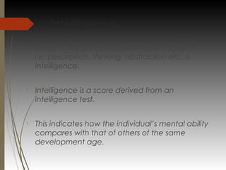Intelligence

Basics of the processes involved in cognition
i.e. perception, thinking, abstraction etc. is
intelligence.

Intelligence is a score derived from an
intelligence test.

This indicates how the individual’s mental ability
compares with that of others of the same
development age.
 