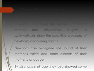 Cognition and Age

It wasn’t until about the middle of the last
century that researchers began to
systematically study the cognitive processes of
newborns and young infants

Newborn can recognize the sound of their
mother’s voice and some aspects of their
mother’s language.

By six months of age they also showed some
 