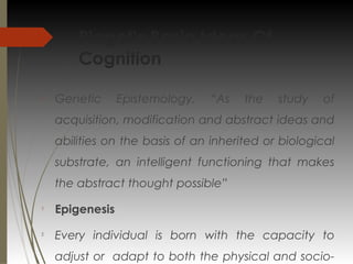 Piaget’s Basic Ideas Of
Cognition

Genetic Epistemology, “As the study of
acquisition, modification and abstract ideas and
abilities on the basis of an inherited or biological
substrate, an intelligent functioning that makes
the abstract thought possible”

Epigenesis

Every individual is born with the capacity to
adjust or adapt to both the physical and socio-
 