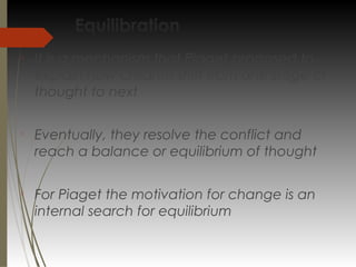 Equilibration

It is a mechanism that Piaget proposed to
explain how children shift from one stage of
thought to next

Eventually, they resolve the conflict and
reach a balance or equilibrium of thought

For Piaget the motivation for change is an
internal search for equilibrium
 