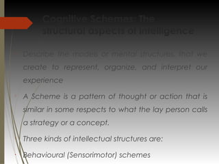 Cognitive Schemes: The
structural aspects of intelligence

Describe the models or mental structures, that we
create to represent, organize, and interpret our
experience

A Scheme is a pattern of thought or action that is
similar in some respects to what the lay person calls
a strategy or a concept.

Three kinds of intellectual structures are:
•
Behavioural (Sensorimotor) schemes
 