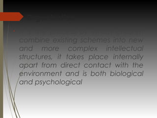 Organization:
§
It is the process by which children
combine existing schemes into new
and more complex intellectual
structures, it takes place internally
apart from direct contact with the
environment and is both biological
and psychological
 