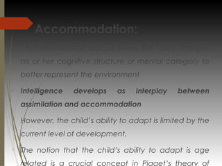 Accommodation:

Accommodation occurs when the child changes
his or her cognitive structure or mental category to
better represent the environment

Intelligence develops as interplay between
assimilation and accommodation

However, the child’s ability to adapt is limited by the
current level of development.

The notion that the child’s ability to adapt is age
related is a crucial concept in Piaget’s theory of
 
