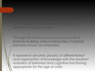 Schemata:

Both the processes i.e. assimilation and
accommodation are used simultaneously
alternately throughout life

Through this continuous dual process child is
instantly building various hierarchies of related
behavior known as schemata.

It represents dynamic process of differentiation
and organization of knowledge with the resultant
evolution of behavior and cognitive functioning
appropriate for the age of child.
 