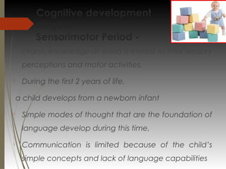Cognitive development
stages:
Sensorimotor Period -

Infants knowledge of world is limited to their sensory
perceptions and motor activities.

During the first 2 years of life,
a child develops from a newborn infant

Simple modes of thought that are the foundation of
language develop during this time,

Communication is limited because of the child’s
simple concepts and lack of language capabilities
 