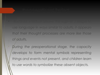 Preoperational Period:

Because children above the age of 2 begin to
use language in ways similar to adults, it appears
that their thought processes are more like those
of adults.

During the preoperational stage, the capacity
develops to form mental symbols representing
things and events not present, and children learn
to use words to symbolize these absent objects.
 