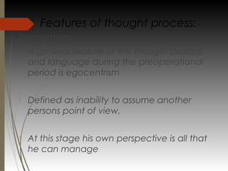 Egocentrism:

A general feature of the thought process
and language during the preoperational
period is egocentrism

Defined as inability to assume another
persons point of view.

At this stage his own perspective is all that
he can manage
Features of thought process:
 