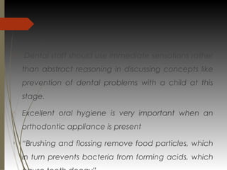 
Dental staff should use immediate sensations rather
than abstract reasoning in discussing concepts like
prevention of dental problems with a child at this
stage.

Excellent oral hygiene is very important when an
orthodontic appliance is present

“Brushing and flossing remove food particles, which
in turn prevents bacteria from forming acids, which
 