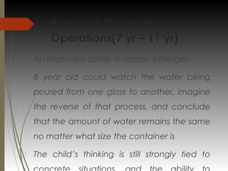 Period of Concrete
Operations(7 yr – 11 yr)

An improved ability to reason emerges.

8 year old could watch the water being
poured from one glass to another, imagine
the reverse of that process, and conclude
that the amount of water remains the same
no matter what size the container is

The child’s thinking is still strongly tied to
 