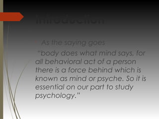 Introduction

As the saying goes
“body does what mind says, for
all behavioral act of a person
there is a force behind which is
known as mind or psyche. So it is
essential on our part to study
psychology.”
 