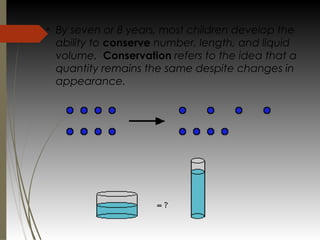 v
By seven or 8 years, most children develop the
ability to conserve number, length, and liquid
volume.  Conservation refers to the idea that a
quantity remains the same despite changes in
appearance.
 
