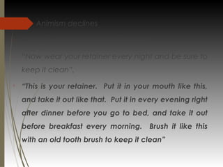 
Animism declines

Children are much more like adults

“Now wear your retainer every night and be sure to
keep it clean”,

“This is your retainer. Put it in your mouth like this,
and take it out like that. Put it in every evening right
after dinner before you go to bed, and take it out
before breakfast every morning. Brush it like this
with an old tooth brush to keep it clean”
 