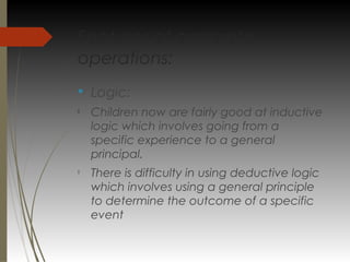 Features of concrete
operations:
v
Logic:

Children now are fairly good at inductive
logic which involves going from a
specific experience to a general
principal.

There is difficulty in using deductive logic
which involves using a general principle
to determine the outcome of a specific
event
 