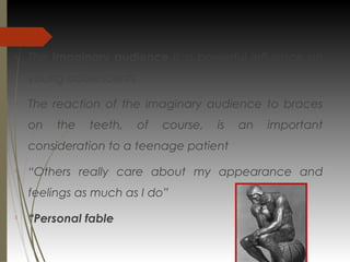 
The imaginary audience is a powerful influence on
young adolescents

The reaction of the imaginary audience to braces
on the teeth, of course, is an important
consideration to a teenage patient

“Others really care about my appearance and
feelings as much as I do”

“Personal fable
 