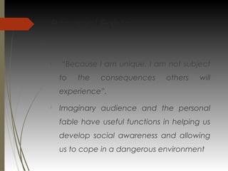 Personal Fable

“Because I am unique, I am not subject
to the consequences others will
experience”.

Imaginary audience and the personal
fable have useful functions in helping us
develop social awareness and allowing
us to cope in a dangerous environment
 