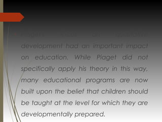 
Piaget's focus on qualitative
development had an important impact
on education. While Piaget did not
specifically apply his theory in this way,
many educational programs are now
built upon the belief that children should
be taught at the level for which they are
developmentally prepared.
 